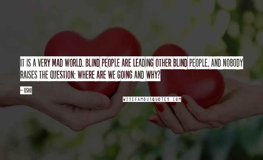 Osho Quotes: It is a very mad world. Blind people are leading other blind people. And nobody raises the question: where are we going and why?