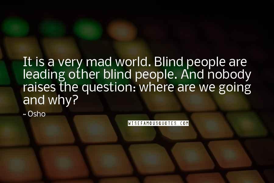 Osho Quotes: It is a very mad world. Blind people are leading other blind people. And nobody raises the question: where are we going and why?
