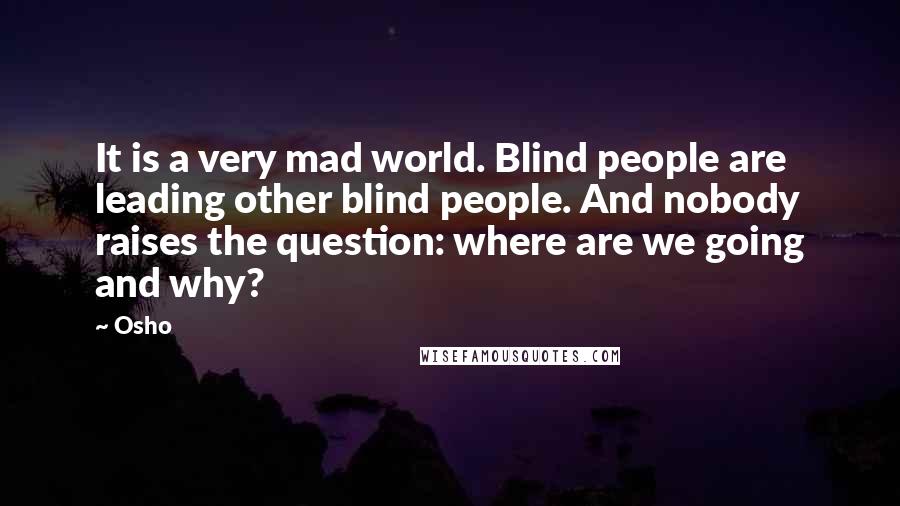 Osho Quotes: It is a very mad world. Blind people are leading other blind people. And nobody raises the question: where are we going and why?
