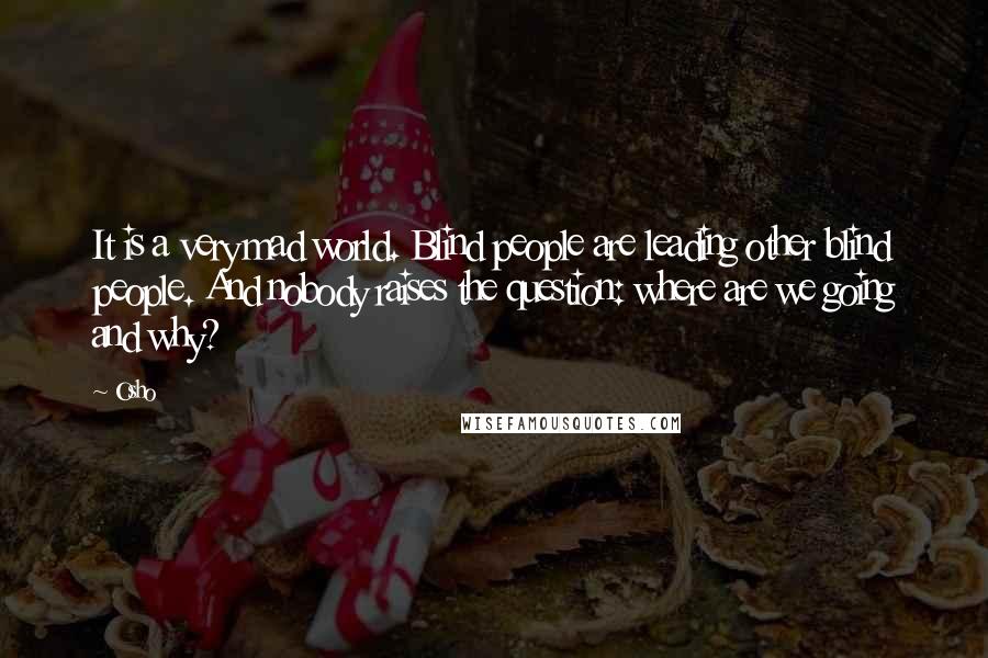 Osho Quotes: It is a very mad world. Blind people are leading other blind people. And nobody raises the question: where are we going and why?