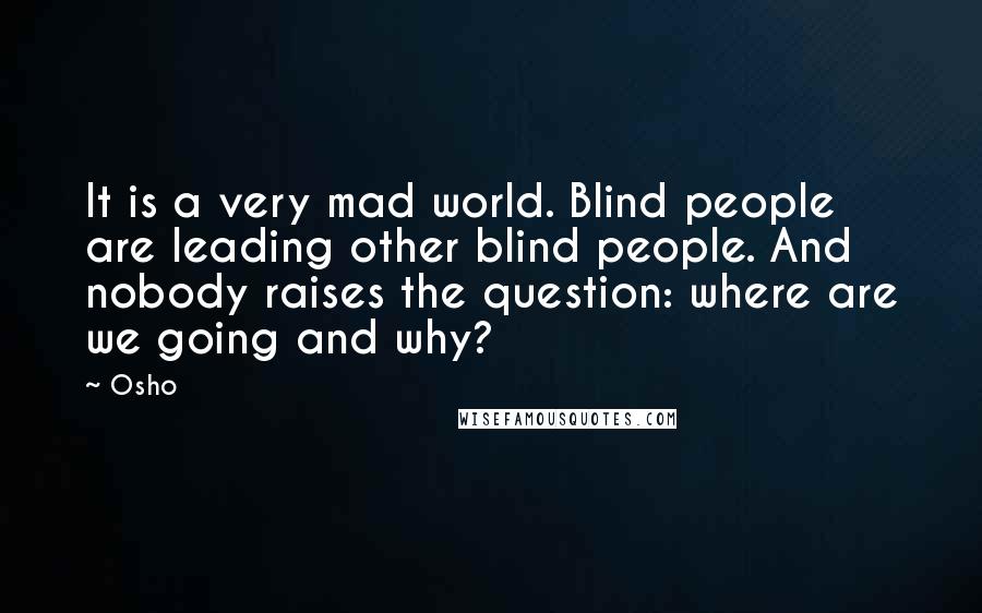 Osho Quotes: It is a very mad world. Blind people are leading other blind people. And nobody raises the question: where are we going and why?