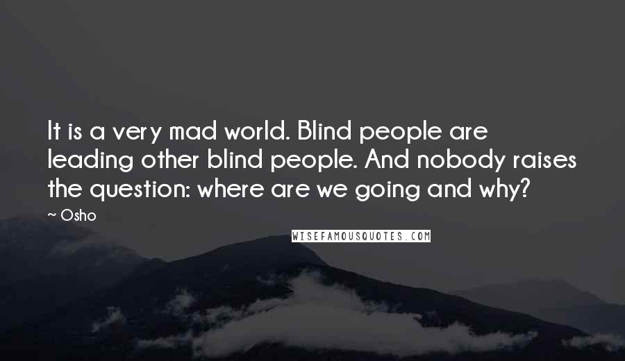 Osho Quotes: It is a very mad world. Blind people are leading other blind people. And nobody raises the question: where are we going and why?