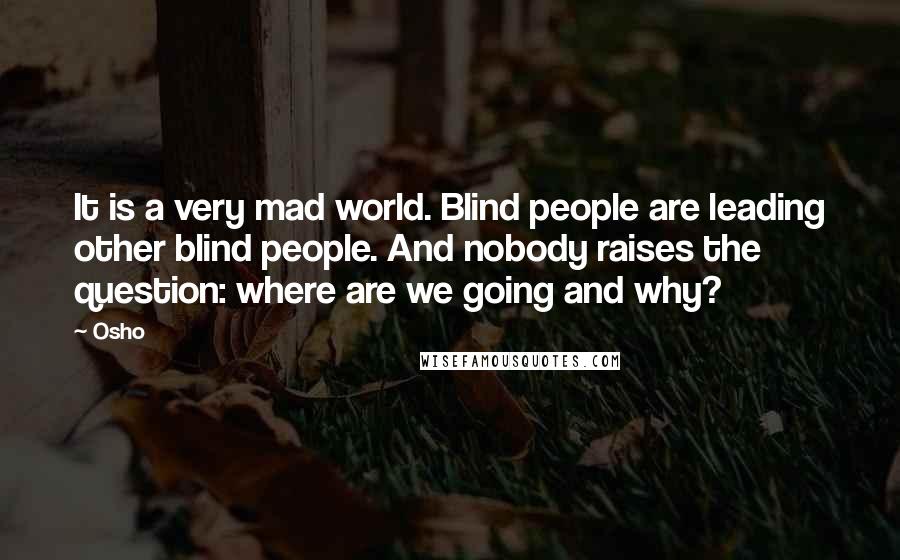 Osho Quotes: It is a very mad world. Blind people are leading other blind people. And nobody raises the question: where are we going and why?