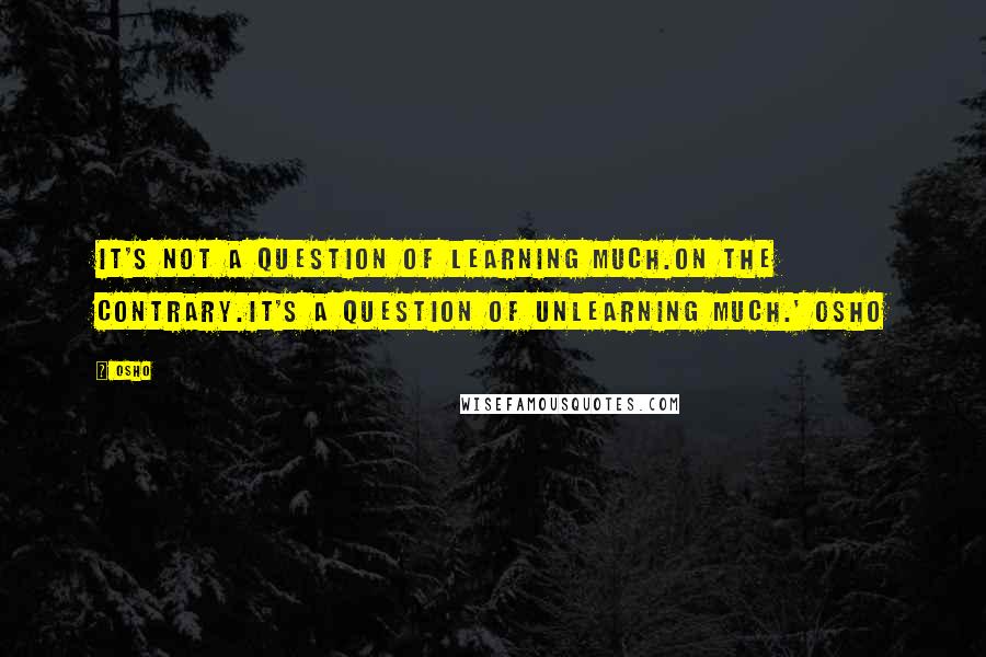 Osho Quotes: It's not a question of learning much.On the contrary.It's a question of UNLEARNING much.' Osho