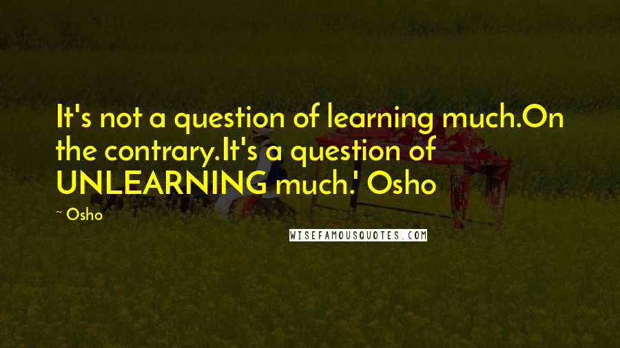 Osho Quotes: It's not a question of learning much.On the contrary.It's a question of UNLEARNING much.' Osho