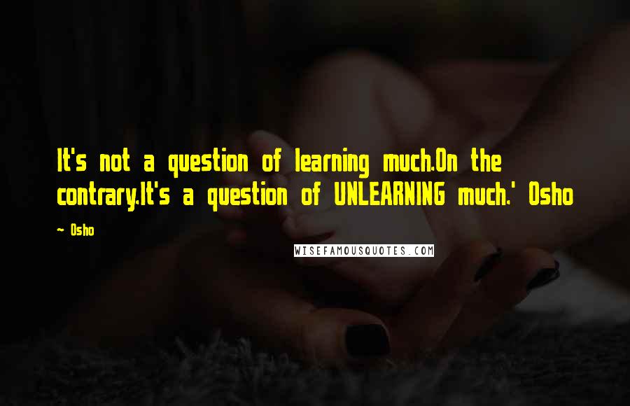 Osho Quotes: It's not a question of learning much.On the contrary.It's a question of UNLEARNING much.' Osho