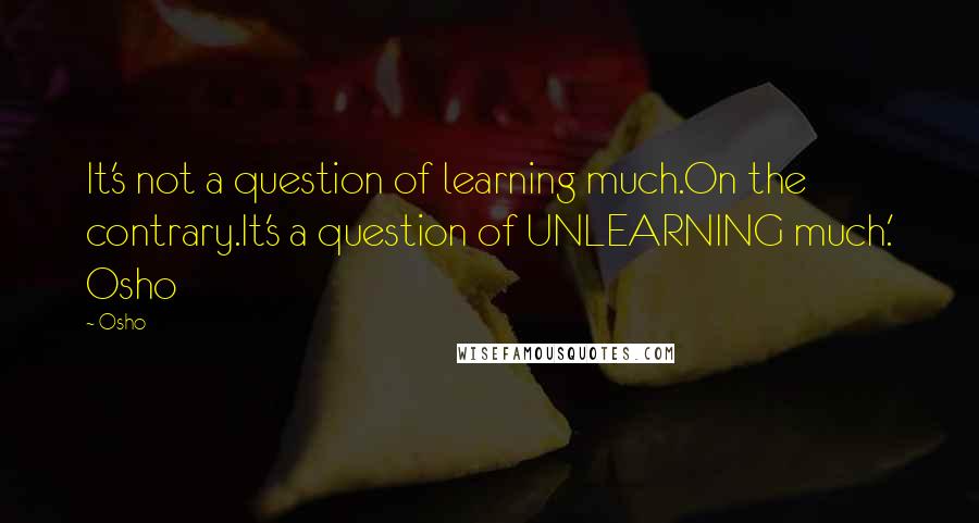 Osho Quotes: It's not a question of learning much.On the contrary.It's a question of UNLEARNING much.' Osho