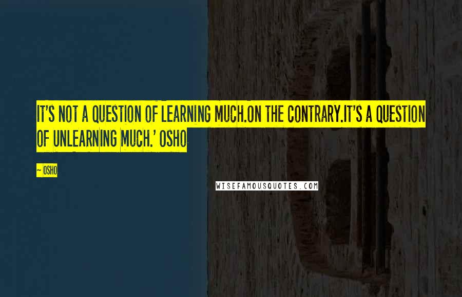 Osho Quotes: It's not a question of learning much.On the contrary.It's a question of UNLEARNING much.' Osho