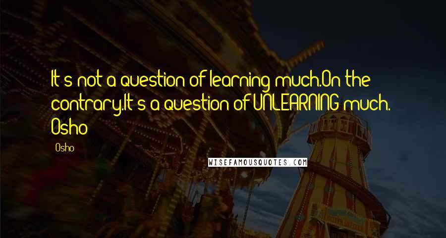 Osho Quotes: It's not a question of learning much.On the contrary.It's a question of UNLEARNING much.' Osho