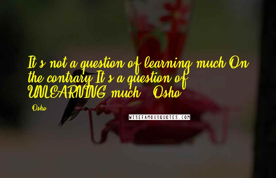 Osho Quotes: It's not a question of learning much.On the contrary.It's a question of UNLEARNING much.' Osho