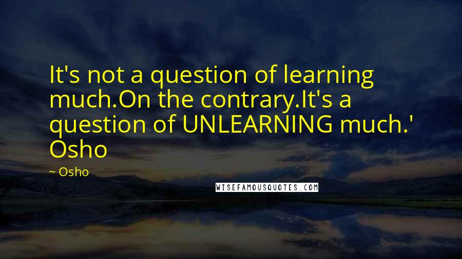 Osho Quotes: It's not a question of learning much.On the contrary.It's a question of UNLEARNING much.' Osho