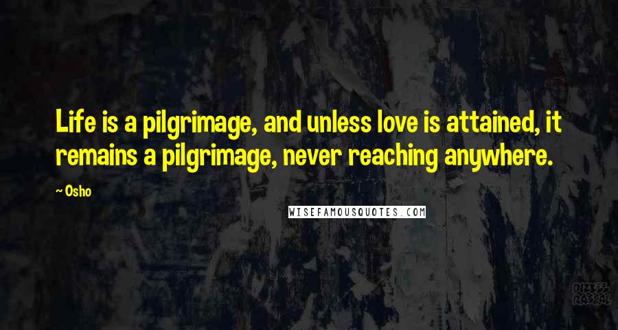 Osho Quotes: Life is a pilgrimage, and unless love is attained, it remains a pilgrimage, never reaching anywhere.