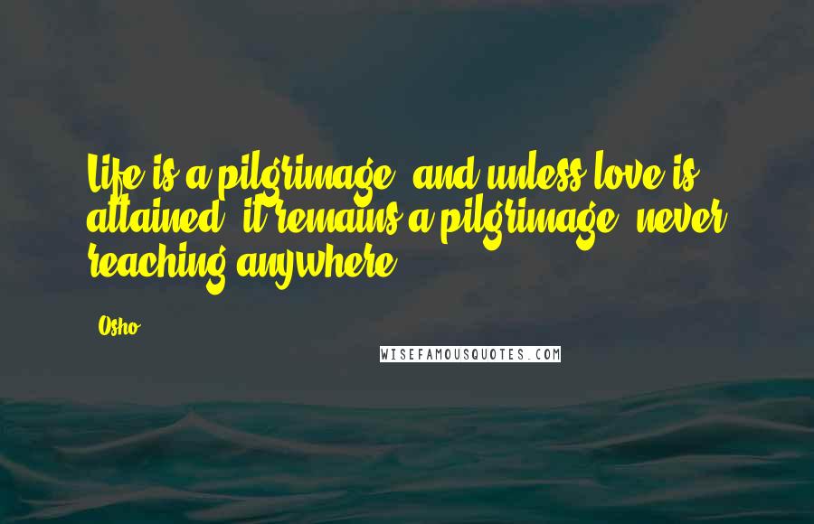 Osho Quotes: Life is a pilgrimage, and unless love is attained, it remains a pilgrimage, never reaching anywhere.