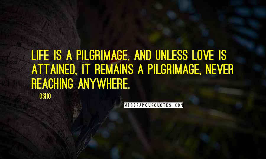 Osho Quotes: Life is a pilgrimage, and unless love is attained, it remains a pilgrimage, never reaching anywhere.