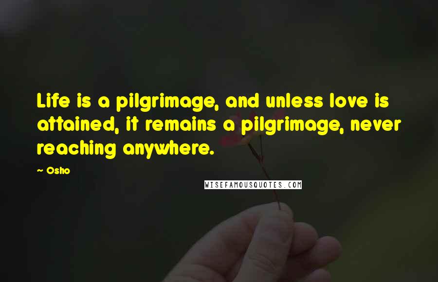 Osho Quotes: Life is a pilgrimage, and unless love is attained, it remains a pilgrimage, never reaching anywhere.