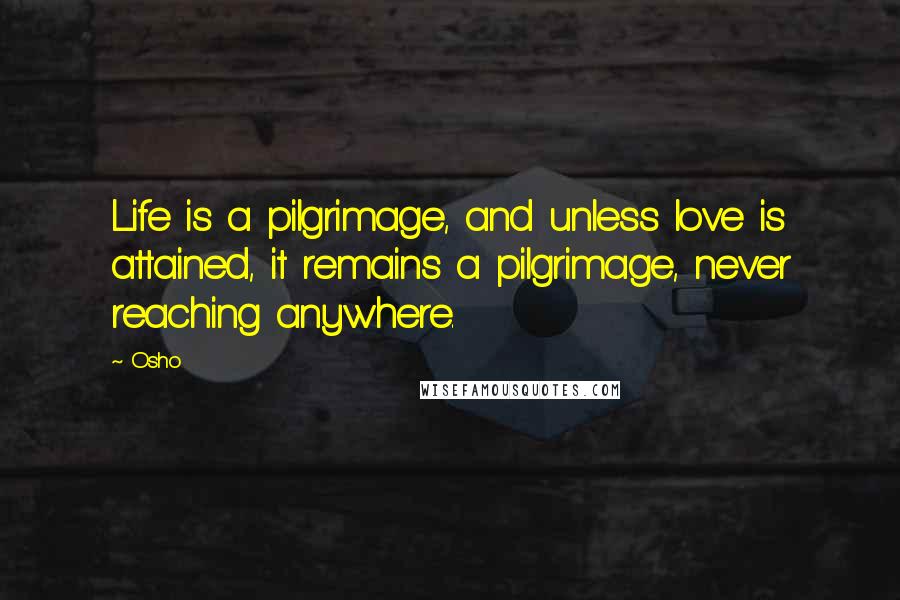 Osho Quotes: Life is a pilgrimage, and unless love is attained, it remains a pilgrimage, never reaching anywhere.