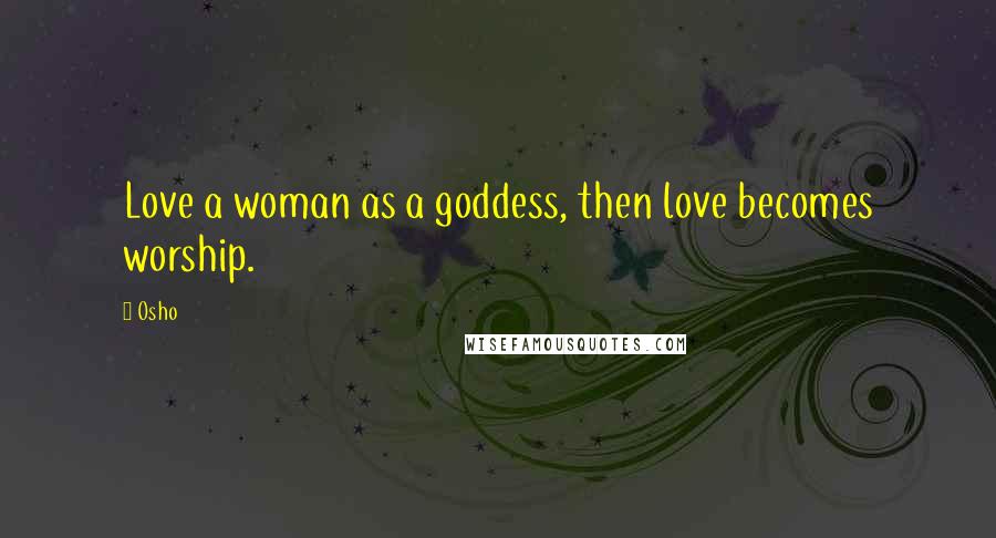 Osho Quotes: Love a woman as a goddess, then love becomes worship.