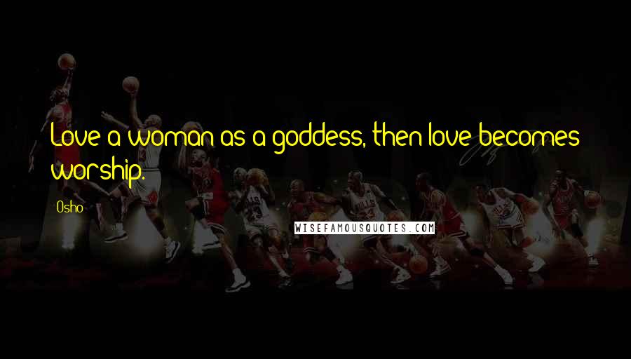 Osho Quotes: Love a woman as a goddess, then love becomes worship.