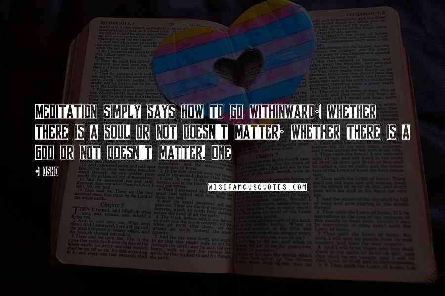 Osho Quotes: Meditation simply says how to go withinward: whether there is a soul or not doesn't matter; whether there is a God or not doesn't matter. One