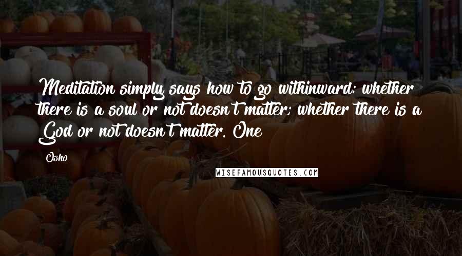 Osho Quotes: Meditation simply says how to go withinward: whether there is a soul or not doesn't matter; whether there is a God or not doesn't matter. One