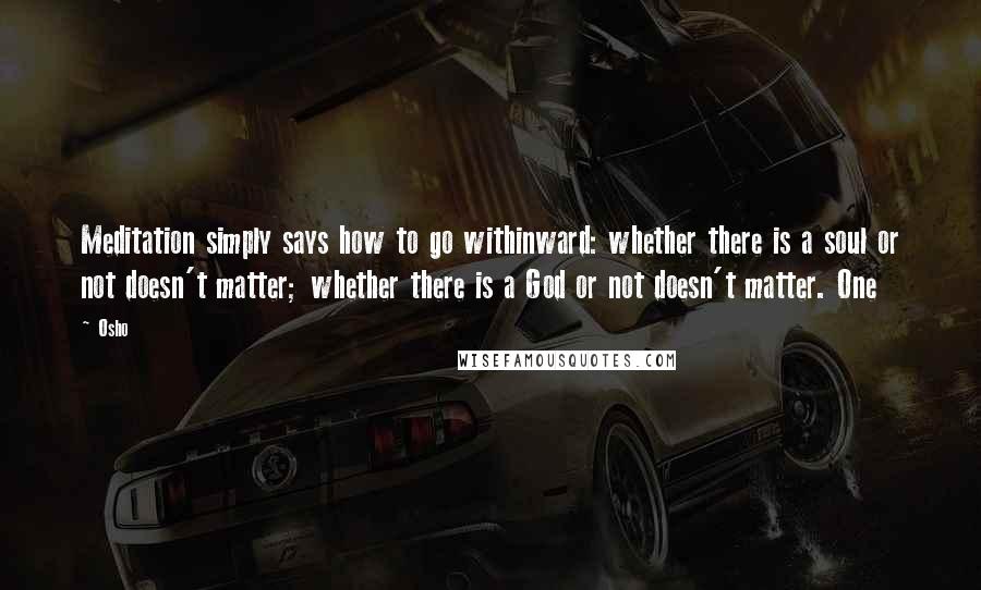 Osho Quotes: Meditation simply says how to go withinward: whether there is a soul or not doesn't matter; whether there is a God or not doesn't matter. One