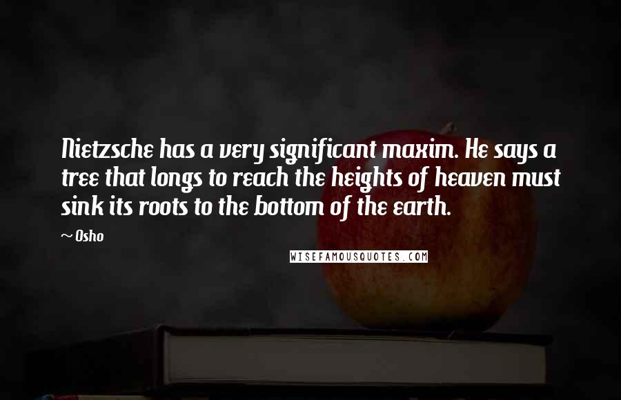 Osho Quotes: Nietzsche has a very significant maxim. He says a tree that longs to reach the heights of heaven must sink its roots to the bottom of the earth.