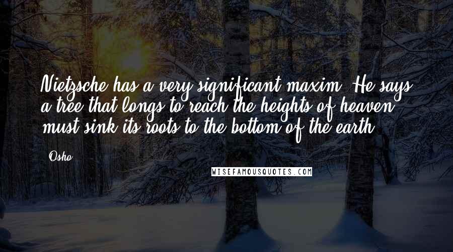 Osho Quotes: Nietzsche has a very significant maxim. He says a tree that longs to reach the heights of heaven must sink its roots to the bottom of the earth.
