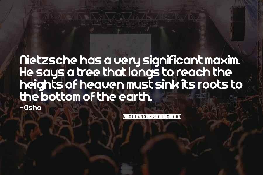 Osho Quotes: Nietzsche has a very significant maxim. He says a tree that longs to reach the heights of heaven must sink its roots to the bottom of the earth.