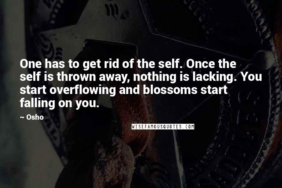 Osho Quotes: One has to get rid of the self. Once the self is thrown away, nothing is lacking. You start overflowing and blossoms start falling on you.