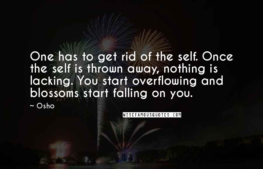 Osho Quotes: One has to get rid of the self. Once the self is thrown away, nothing is lacking. You start overflowing and blossoms start falling on you.