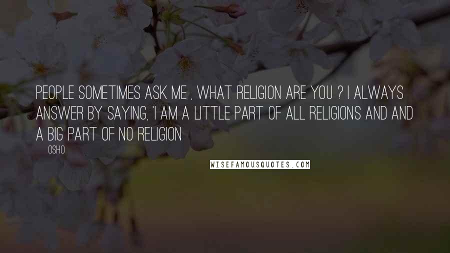 Osho Quotes: People sometimes ask me , what religion are you ? i always answer by saying, 'i am a little part of all religions and and a big part of no religion