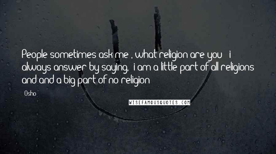 Osho Quotes: People sometimes ask me , what religion are you ? i always answer by saying, 'i am a little part of all religions and and a big part of no religion