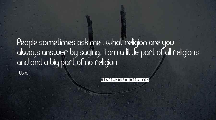 Osho Quotes: People sometimes ask me , what religion are you ? i always answer by saying, 'i am a little part of all religions and and a big part of no religion