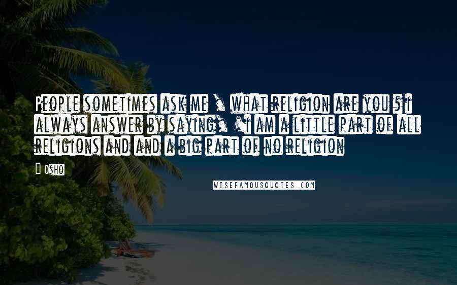 Osho Quotes: People sometimes ask me , what religion are you ? i always answer by saying, 'i am a little part of all religions and and a big part of no religion
