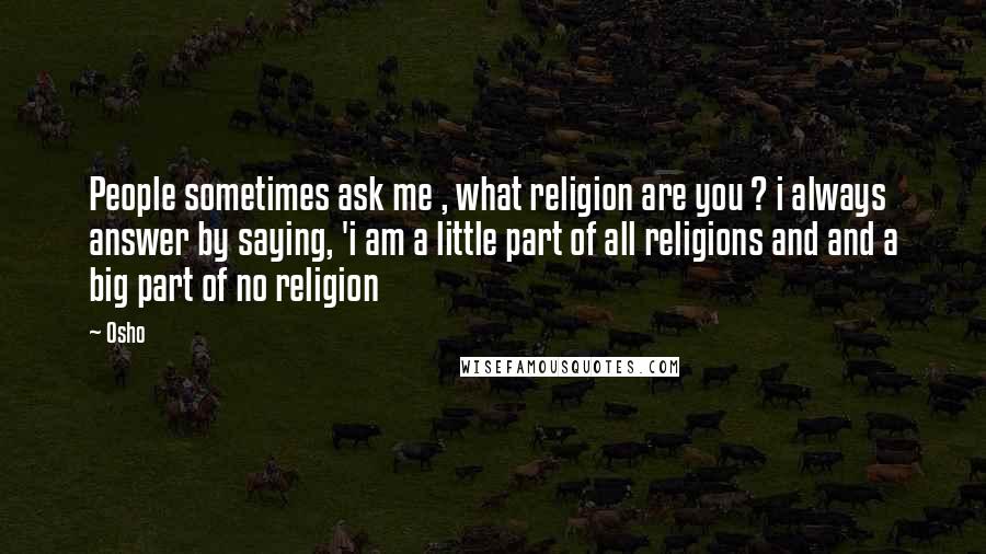 Osho Quotes: People sometimes ask me , what religion are you ? i always answer by saying, 'i am a little part of all religions and and a big part of no religion