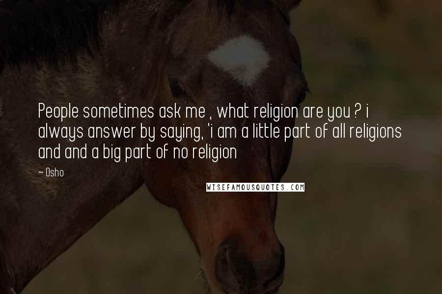 Osho Quotes: People sometimes ask me , what religion are you ? i always answer by saying, 'i am a little part of all religions and and a big part of no religion