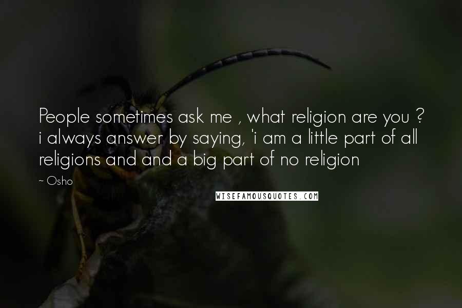 Osho Quotes: People sometimes ask me , what religion are you ? i always answer by saying, 'i am a little part of all religions and and a big part of no religion