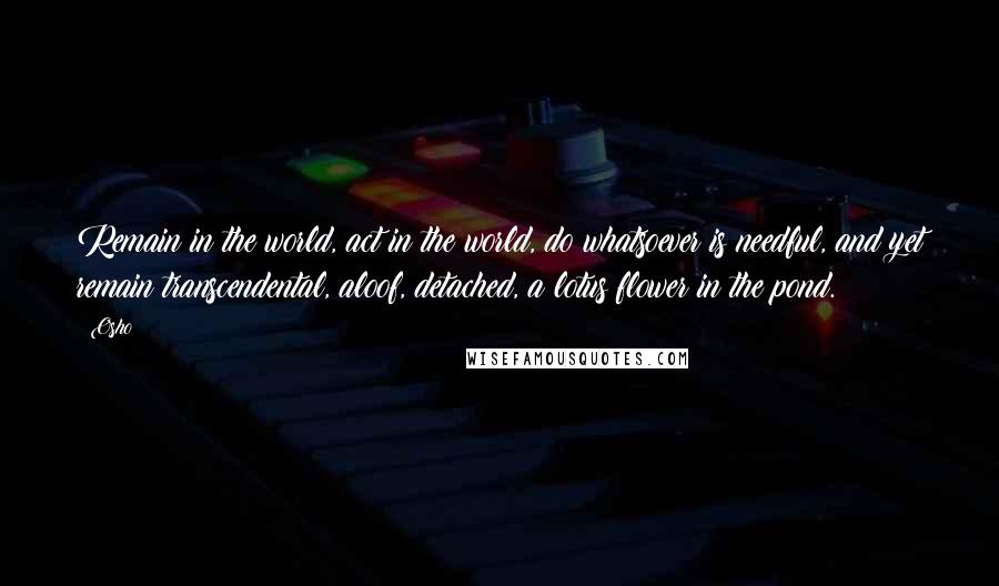 Osho Quotes: Remain in the world, act in the world, do whatsoever is needful, and yet remain transcendental, aloof, detached, a lotus flower in the pond.