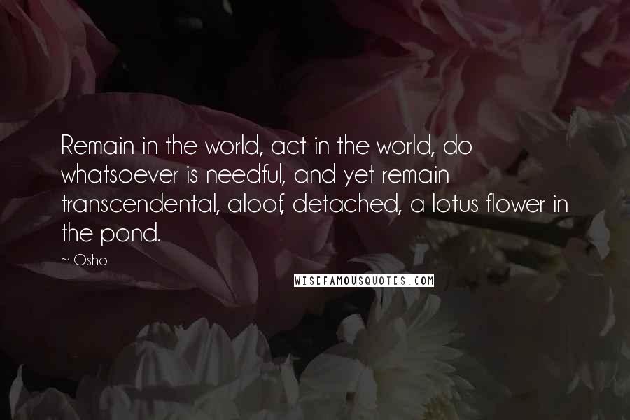 Osho Quotes: Remain in the world, act in the world, do whatsoever is needful, and yet remain transcendental, aloof, detached, a lotus flower in the pond.