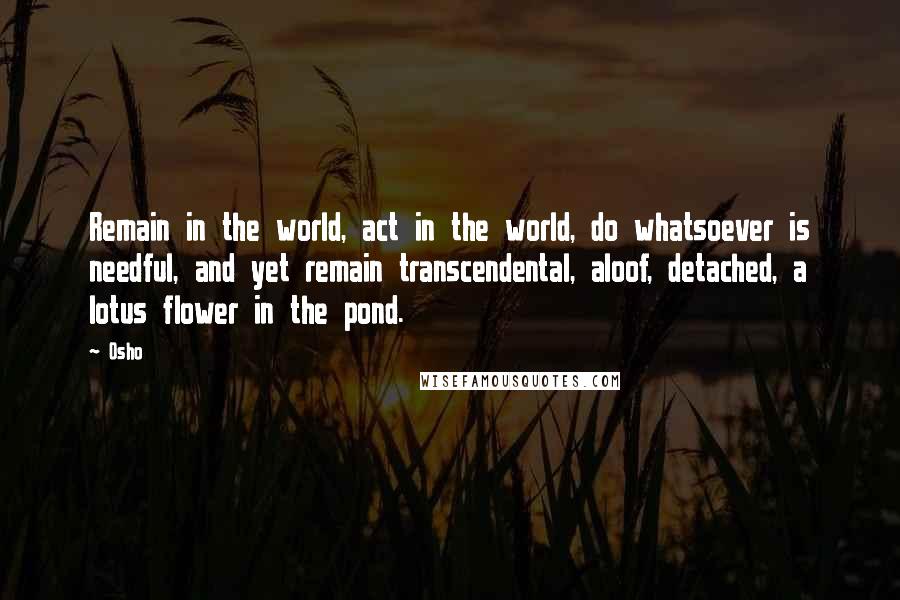 Osho Quotes: Remain in the world, act in the world, do whatsoever is needful, and yet remain transcendental, aloof, detached, a lotus flower in the pond.