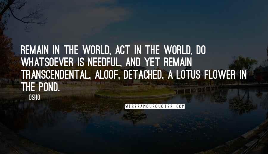 Osho Quotes: Remain in the world, act in the world, do whatsoever is needful, and yet remain transcendental, aloof, detached, a lotus flower in the pond.