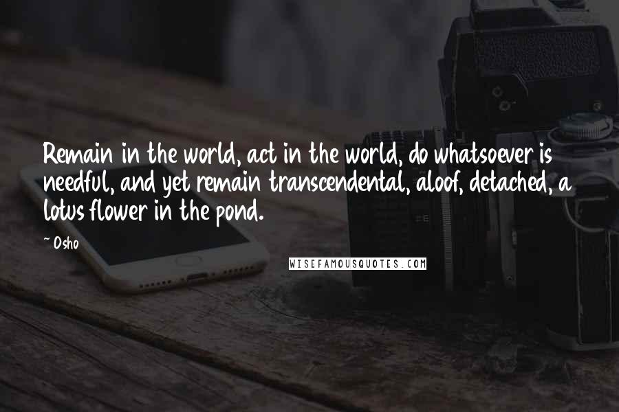 Osho Quotes: Remain in the world, act in the world, do whatsoever is needful, and yet remain transcendental, aloof, detached, a lotus flower in the pond.