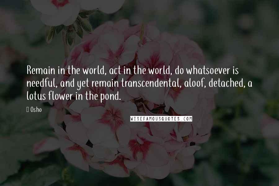 Osho Quotes: Remain in the world, act in the world, do whatsoever is needful, and yet remain transcendental, aloof, detached, a lotus flower in the pond.