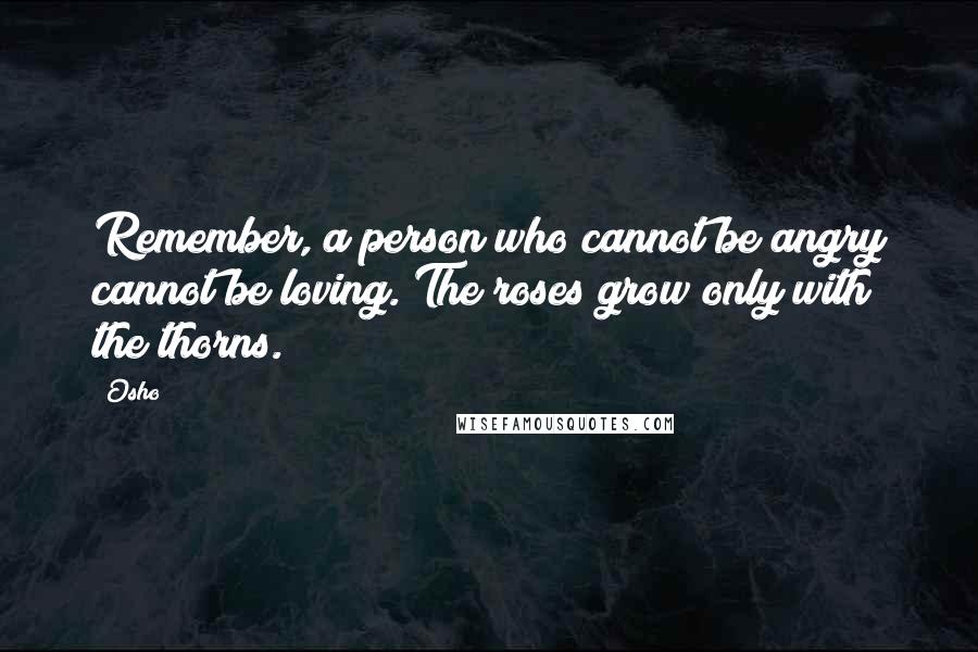 Osho Quotes: Remember, a person who cannot be angry cannot be loving. The roses grow only with the thorns.