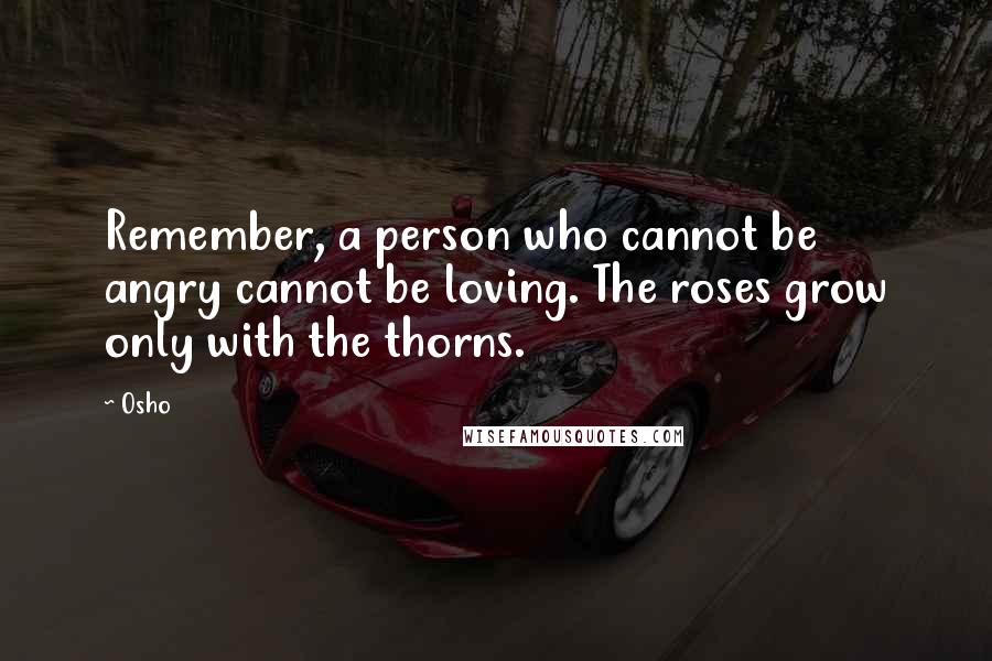 Osho Quotes: Remember, a person who cannot be angry cannot be loving. The roses grow only with the thorns.