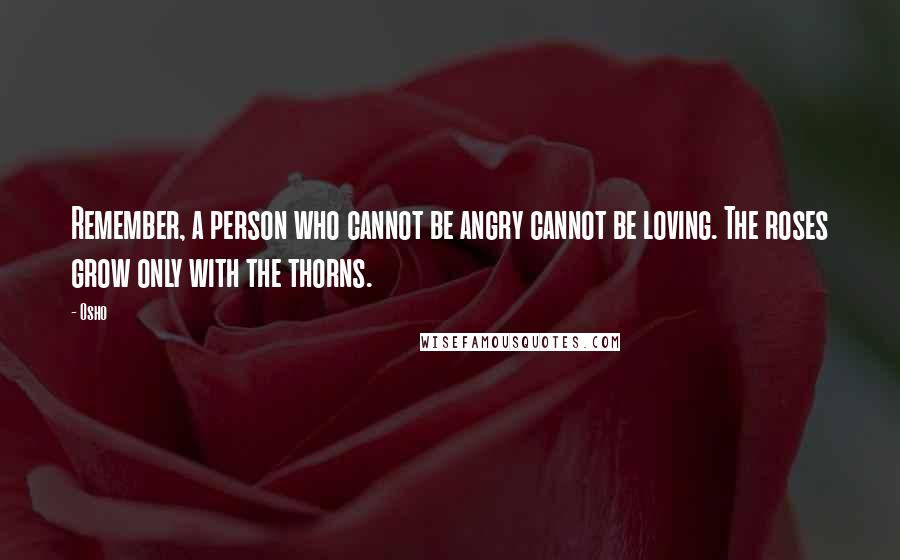 Osho Quotes: Remember, a person who cannot be angry cannot be loving. The roses grow only with the thorns.