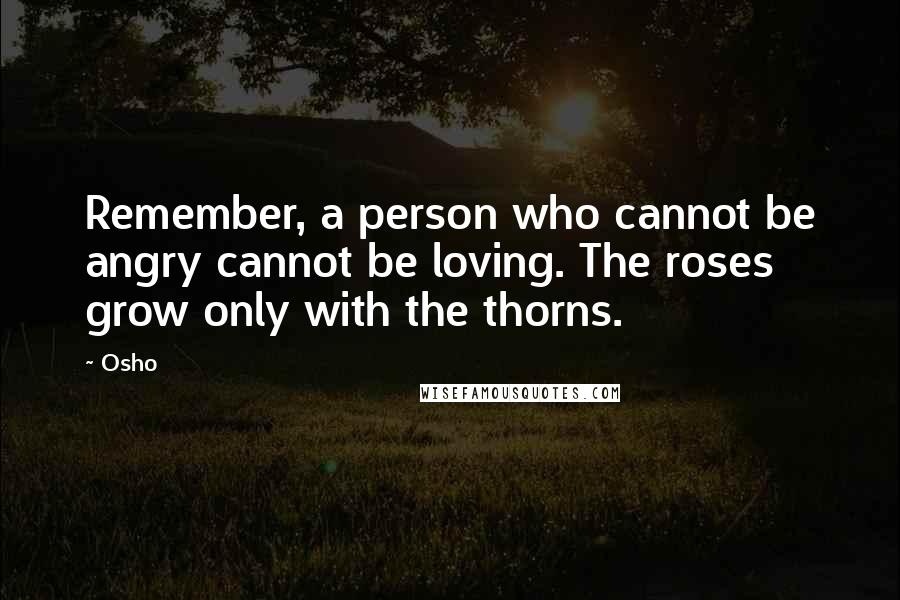 Osho Quotes: Remember, a person who cannot be angry cannot be loving. The roses grow only with the thorns.