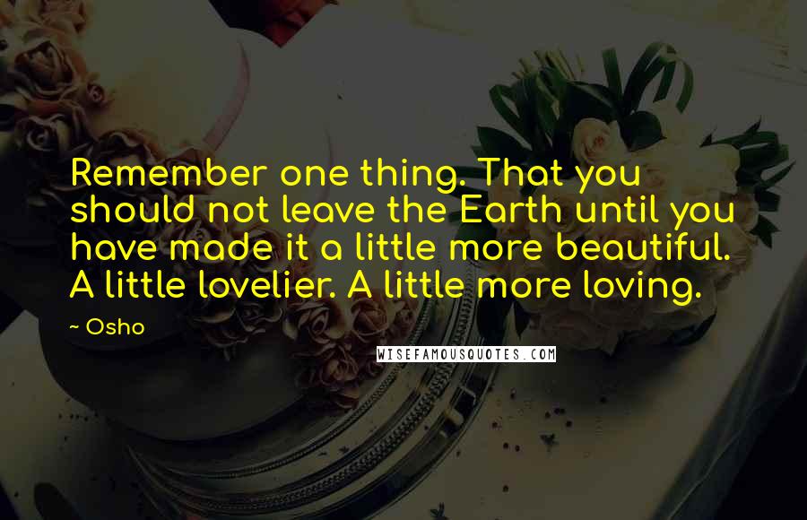 Osho Quotes: Remember one thing. That you should not leave the Earth until you have made it a little more beautiful. A little lovelier. A little more loving.