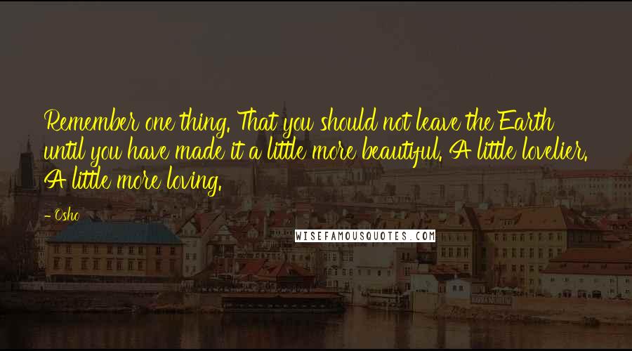 Osho Quotes: Remember one thing. That you should not leave the Earth until you have made it a little more beautiful. A little lovelier. A little more loving.