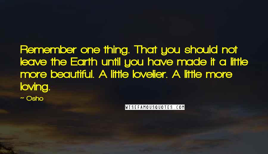 Osho Quotes: Remember one thing. That you should not leave the Earth until you have made it a little more beautiful. A little lovelier. A little more loving.